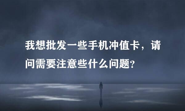 我想批发一些手机冲值卡，请问需要注意些什么问题？