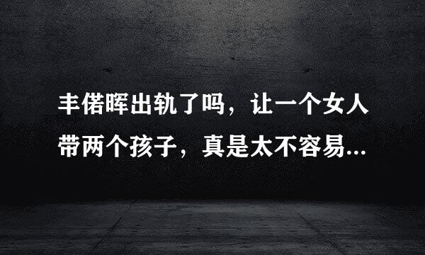 丰偌晖出轨了吗，让一个女人带两个孩子，真是太不容易了，又当爸爸又当妈妈，丰偌晖太过分啦。