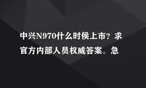 中兴N970什么时侯上市？求官方内部人员权威答案。急