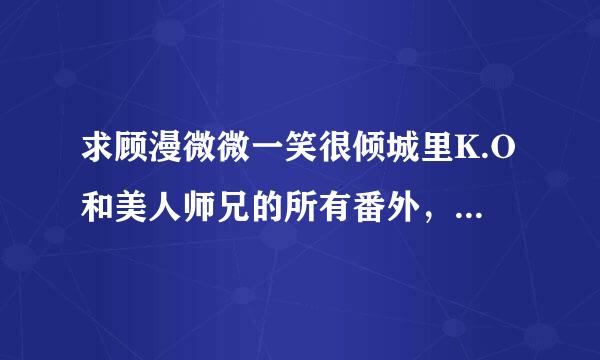 求顾漫微微一笑很倾城里K.O和美人师兄的所有番外，要全。谢。