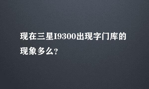 现在三星I9300出现字门库的现象多么？