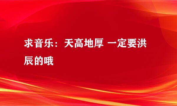 求音乐：天高地厚 一定要洪辰的哦