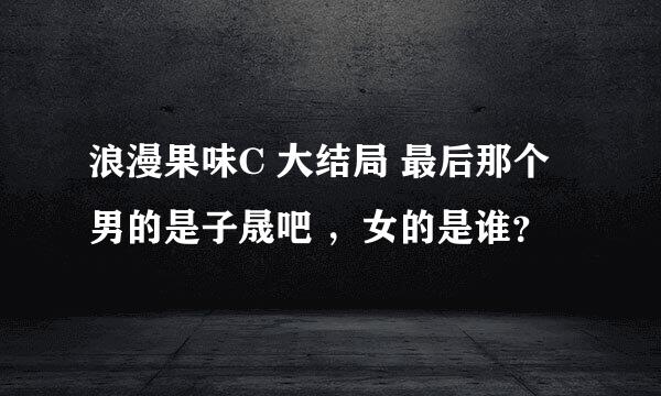 浪漫果味C 大结局 最后那个男的是子晟吧 ，女的是谁？