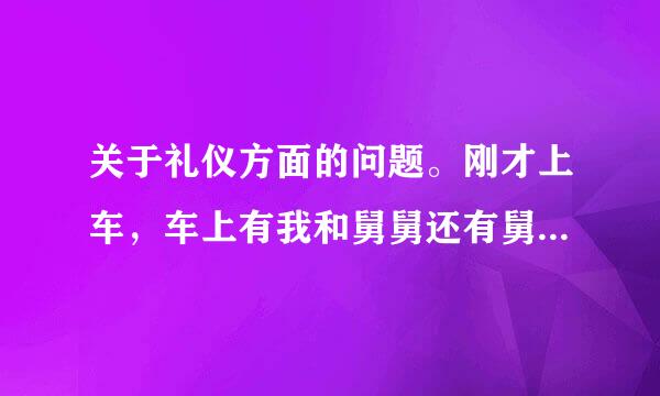 关于礼仪方面的问题。刚才上车，车上有我和舅舅还有舅舅的同事，他的