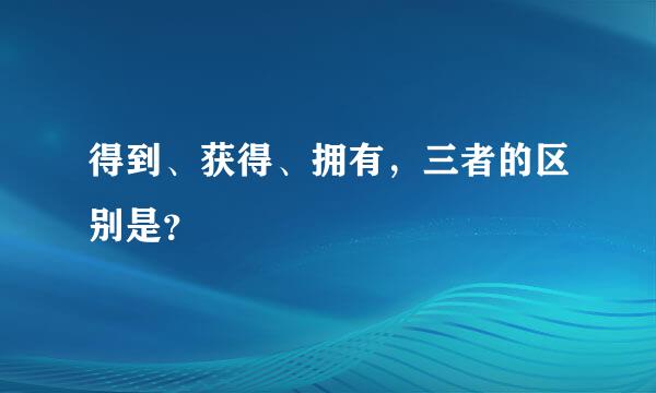 得到、获得、拥有，三者的区别是？