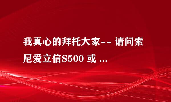 我真心的拜托大家~~ 请问索尼爱立信S500 或 W580 质量怎么样？哪个好些啊？