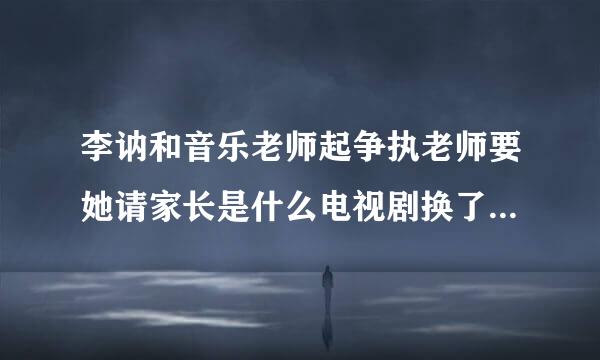 李讷和音乐老师起争执老师要她请家长是什么电视剧换了人间第几集李纳顶憧英乐老师是在多少集上面