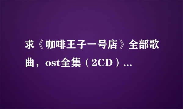 求《咖啡王子一号店》全部歌曲，ost全集（2CD）和插曲，没有全部尽量多也可以，发后追加