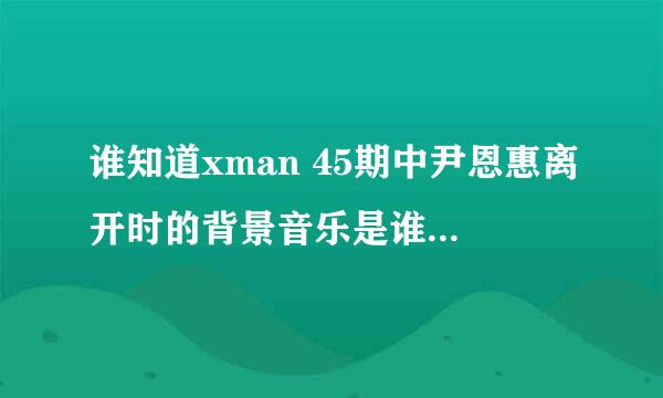 谁知道xman 45期中尹恩惠离开时的背景音乐是谁的歌?哪有下啊?拜托咯!!找了好久都没找到哦!!!