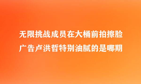 无限挑战成员在大桶前拍擦脸广告卢洪哲特别油腻的是哪期