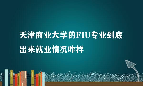 天津商业大学的FIU专业到底出来就业情况咋样