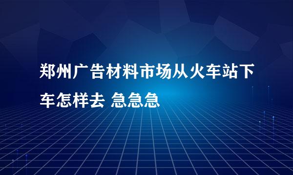 郑州广告材料市场从火车站下车怎样去 急急急