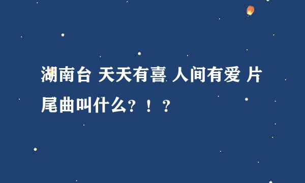 湖南台 天天有喜 人间有爱 片尾曲叫什么？！？