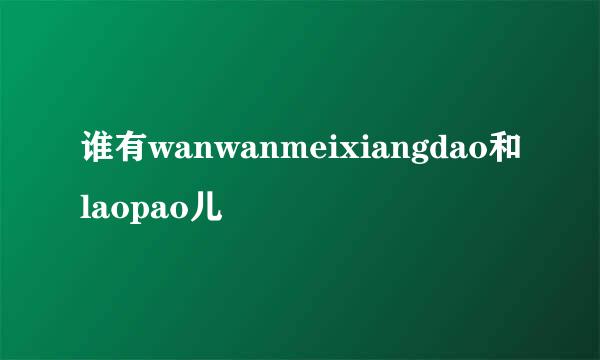 谁有wanwanmeixiangdao和laopao儿