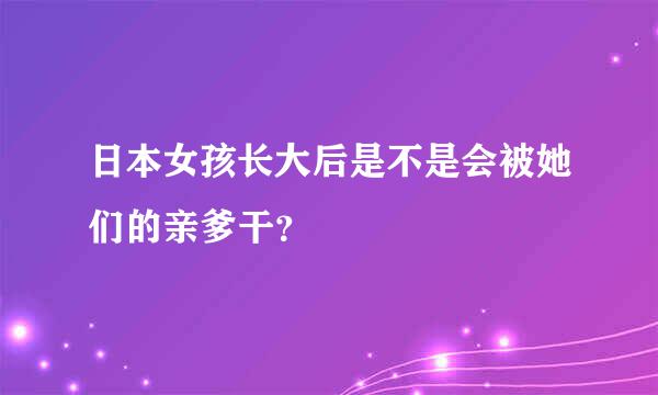 日本女孩长大后是不是会被她们的亲爹干？