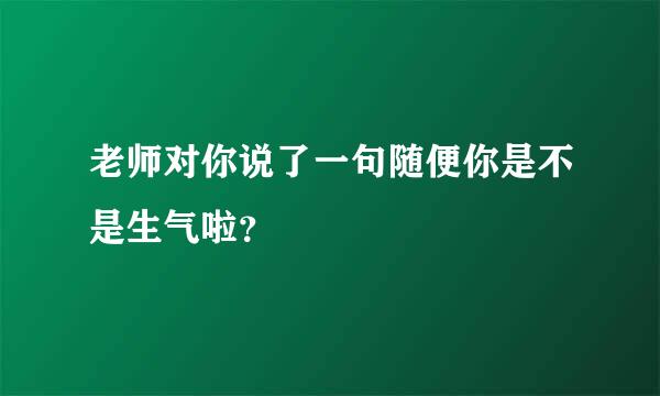 老师对你说了一句随便你是不是生气啦？