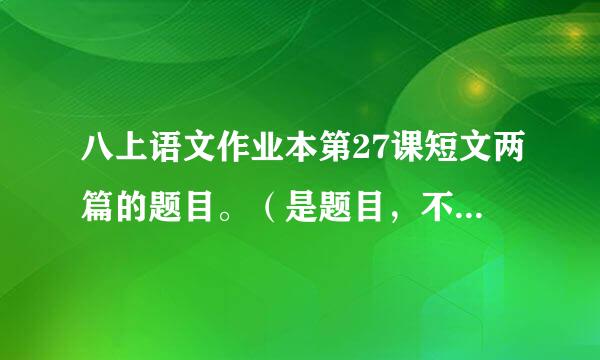 八上语文作业本第27课短文两篇的题目。（是题目，不要答案） 本人作业本忘在学校了，帮帮忙。