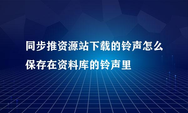 同步推资源站下载的铃声怎么保存在资料库的铃声里