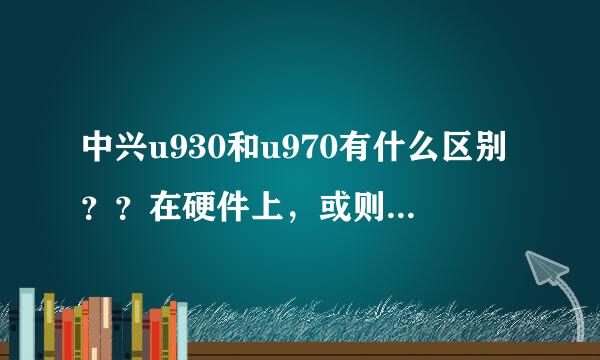 中兴u930和u970有什么区别？？在硬件上，或则其他区别，推荐买那个？？详细理由。谢谢