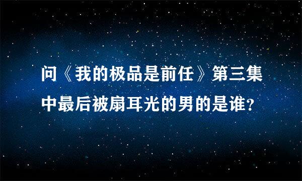 问《我的极品是前任》第三集中最后被扇耳光的男的是谁？