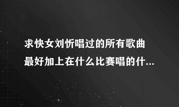 求快女刘忻唱过的所有歌曲 最好加上在什么比赛唱的什么歌包括报名时候唱 谢谢了 我要全的