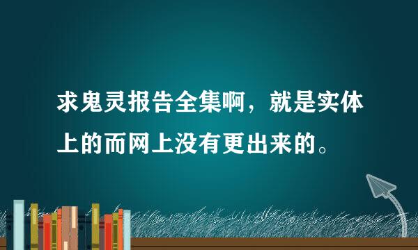 求鬼灵报告全集啊，就是实体上的而网上没有更出来的。