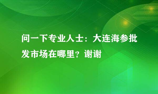 问一下专业人士：大连海参批发市场在哪里？谢谢🙏