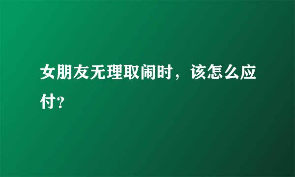 女朋友无理取闹时，该怎么应付？