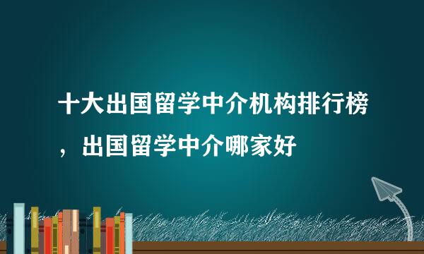 十大出国留学中介机构排行榜，出国留学中介哪家好