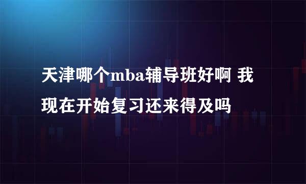 天津哪个mba辅导班好啊 我现在开始复习还来得及吗