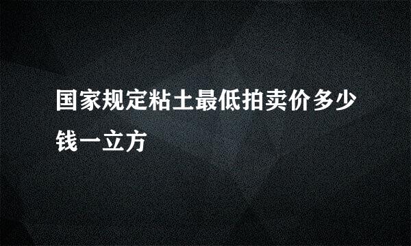 国家规定粘土最低拍卖价多少钱一立方