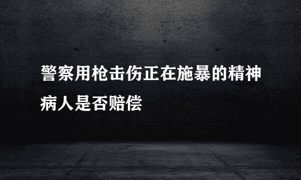 警察用枪击伤正在施暴的精神病人是否赔偿