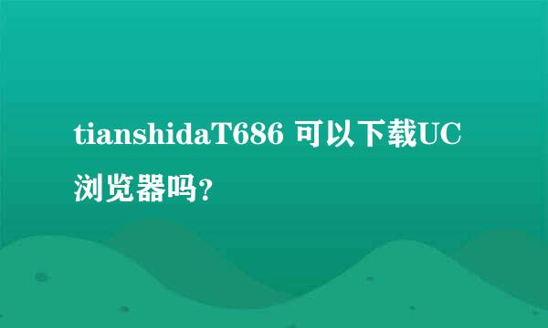 tianshidaT686 可以下载UC浏览器吗？