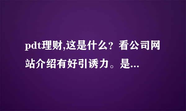 pdt理财,这是什么？看公司网站介绍有好引诱力。是不是真的？求真相