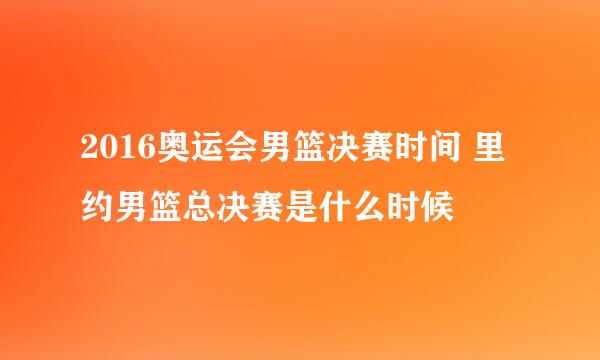 2016奥运会男篮决赛时间 里约男篮总决赛是什么时候