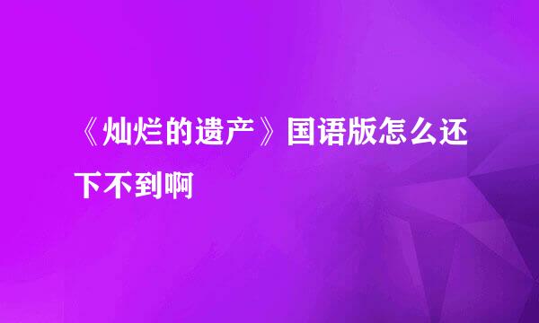 《灿烂的遗产》国语版怎么还下不到啊