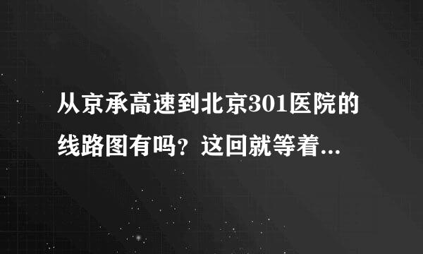 从京承高速到北京301医院的线路图有吗？这回就等着走，求赶紧帮帮忙，刚才有好心人告诉，可我们没去过，