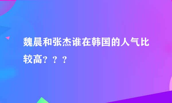 魏晨和张杰谁在韩国的人气比较高？？？