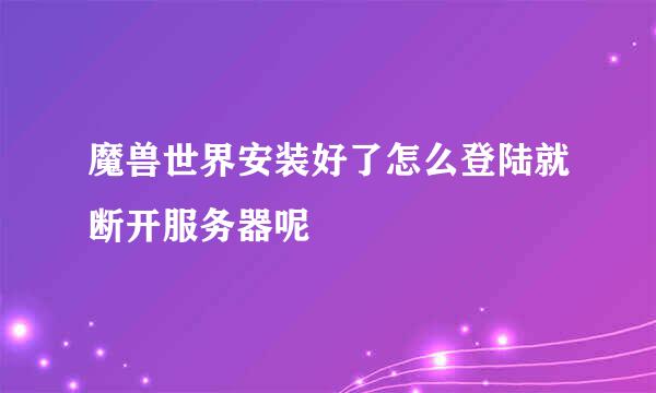 魔兽世界安装好了怎么登陆就断开服务器呢