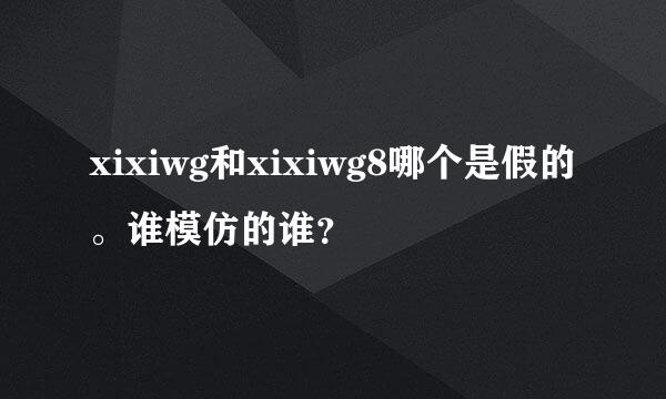 xixiwg和xixiwg8哪个是假的。谁模仿的谁？