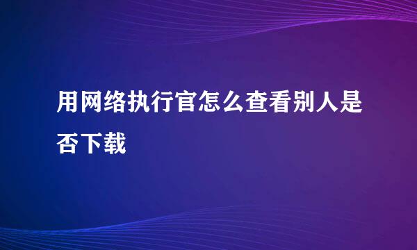 用网络执行官怎么查看别人是否下载