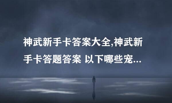 神武新手卡答案大全,神武新手卡答题答案 以下哪些宠物是《神武》的人气萌宠