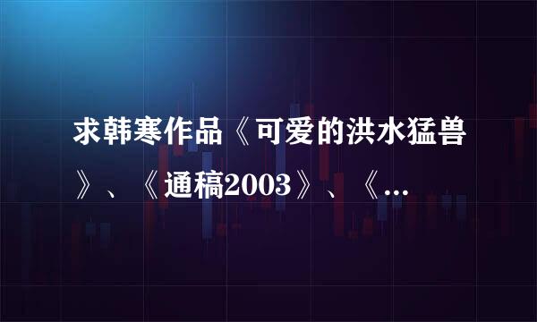 求韩寒作品《可爱的洪水猛兽》、《通稿2003》、《韩寒五年文集》，《毒2》《像少年啦飞驰》最好是txt格式