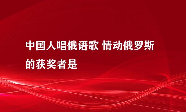 中国人唱俄语歌 情动俄罗斯的获奖者是