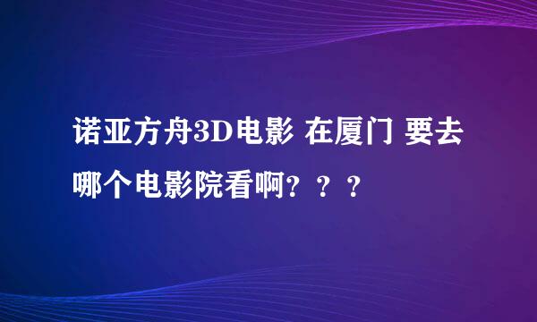 诺亚方舟3D电影 在厦门 要去哪个电影院看啊？？？