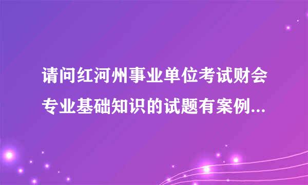 请问红河州事业单位考试财会专业基础知识的试题有案例分录题或计算题吗？