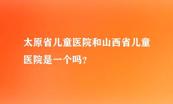 太原省儿童医院和山西省儿童医院是一个吗？