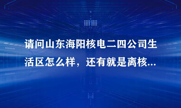 请问山东海阳核电二四公司生活区怎么样，还有就是离核电厂远不远