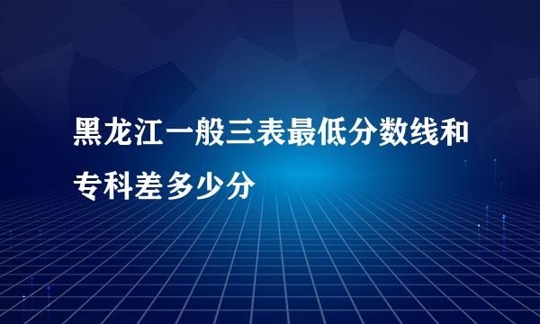 黑龙江一般三表最低分数线和专科差多少分