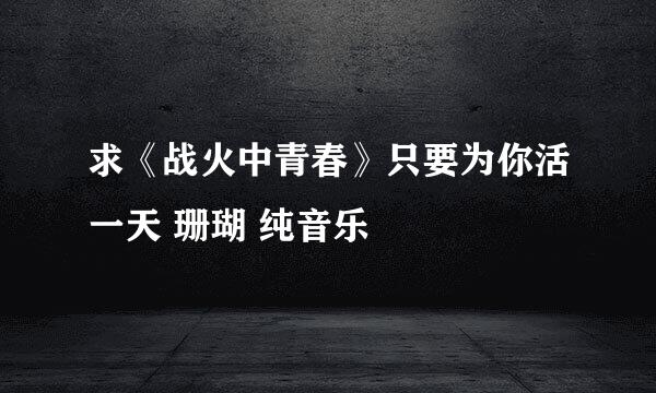 求《战火中青春》只要为你活一天 珊瑚 纯音乐